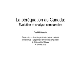 La péréquation au Canada:
Évolution et analyse comparative
David Péloquin
Présentation à titre d’expert-invité dans le cadre du
cours intitulé « La politique provinciale comparée »
à l’Université d’Ottawa
le 2 mars 2015
 