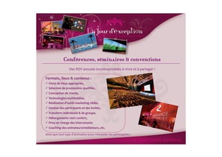 Conférences, séminaires & conventionsı
                          Des	
  RDV	
  annuels	
  incontournables	
  à	
  vivre	
  et	
  à	
  partager	
  !
                                                                                                           	
  

Formats,	
  lieux	
  &	
  contenus	
  :	
  
 Choix	
  de	
  lieux	
  appropriés,	
  	
  
 	
  
 Sélection	
  de	
  prestataires	
  qualiﬁés,	
  
 	
  
 Conception	
  de	
  stands,	
  
 	
  
 Technologies	
  multimédias,	
  	
  
 	
  
 Réalisation	
  d’outils	
  marketing	
  ciblés,	
  
 	
  
 Gestion	
  des	
  participants	
  et	
  des	
  invités,	
  
 	
  
 Transferts	
  individuels	
  &	
  de	
  groupe,	
  
 	
  
 Hébergements	
  100%	
  confort,	
  
 	
  
 Prise	
  en	
  charge	
  des	
  intervenants	
  
 	
  
 Coaching	
  des	
  animateurs/médiateurs,	
  etc.	
  
 	
  

Ainsi	
  que	
  tout	
  type	
  d’animation	
  pour	
  interpeler	
  les	
  participants	
  !	
  
 
