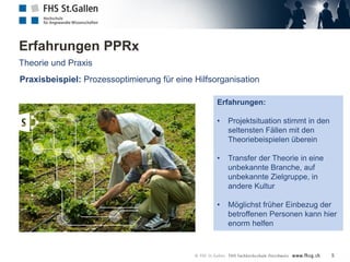 Erfahrungen PPRx
Theorie und Praxis
Erfahrungen:
• Projektsituation stimmt in den
seltensten Fällen mit den
Theoriebeispielen überein
• Transfer der Theorie in eine
unbekannte Branche, auf
unbekannte Zielgruppe, in
andere Kultur
• Möglichst früher Einbezug der
betroffenen Personen kann hier
enorm helfen
Praxisbeispiel: Prozessoptimierung für eine Hilfsorganisation
5
 