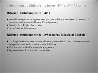 I.  Historique du fédéralisme belge : 3 ème  et 4 ème  Réforme <ul><li>Réforme institutionnelle en 1988 : </li></ul><ul><l...