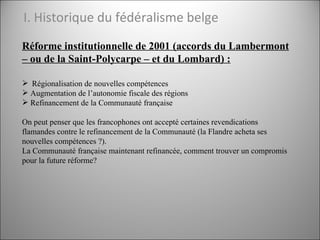 I. Historique du fédéralisme belge <ul><li>Réforme institutionnelle de 2001 (accords du Lambermont – ou de la Saint-Polyca...