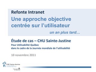 Refonte Intranet Étude de cas – CHU Sainte-Justine Pour Utilisabilité Québec dans le cadre de la Journée mondiale de l’utilisabilité  10 novembre 2011 Une approche objective centrée sur l’utilisateur   un an plus tard… 