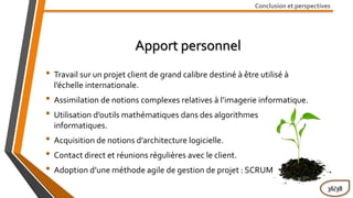 Conclusion et perspectives
Apport personnel
• Travail sur un projet client de grand calibre destiné à être utilisé à
l’échelle internationale.
• Assimilation de notions complexes relatives à l’imagerie informatique.
• Utilisation d’outils mathématiques dans des algorithmes
informatiques.
• Acquisition de notions d’architecture logicielle.
• Contact direct et réunions régulières avec le client.
• Adoption d’une méthode agile de gestion de projet : SCRUM
36/38
 