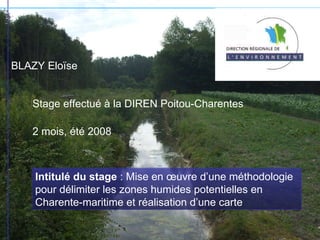 BLAZY Eloïse Stage effectué à la DIREN Poitou-Charentes 2 mois, été 2008 Intitulé du stage  : Mise en œuvre d’une méthodologie pour délimiter les zones humides potentielles en Charente-maritime et réalisation d’une carte 