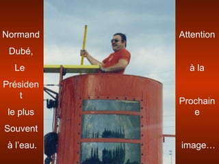 Normand
Dubé,
Le
Présiden
t
le plus
Souvent
à l’eau.
Attention
à la
Prochain
e
image…
 