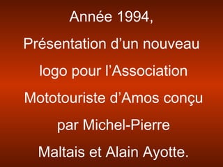 Année 1994,
Présentation d’un nouveau
logo pour l’Association
Mototouriste d’Amos conçu
par Michel-Pierre
Maltais et Alain Ayotte.
 