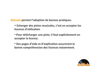 didooda   permet l’adoption de bonnes pratiques. Echanger des pistes musicales, c’est en accepter les licences d’utilisation Pour télécharger une piste, il faut explicitement en accepter la licence. Des pages d’aide et d’explication assureront la bonne compréhension des licences notamment. 