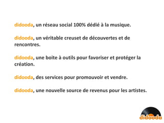 didooda , un réseau social 100% dédié à la musique. didooda , un véritable creuset de découvertes et de rencontres. didooda ,   une boite à outils pour favoriser et protéger la création. didooda ,   des services pour promouvoir et vendre. didooda , une nouvelle source de revenus pour les artistes. 
