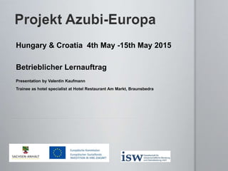 Hungary & Croatia 4th May -15th May 2015
Betrieblicher Lernauftrag
Presentation by Valentin Kaufmann
Trainee as hotel specialist at Hotel Restaurant Am Markt, Braunsbedra
 