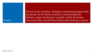 snowflake | 09.09.2013 4
Varnish ist der schnellste, flexibelste und kostengünstigste Web
Accelerator für Ihr Online-Geschäft. Er beschleunigt Ihre
Website, steigert die Benutzer Loyalität, erhöht die Kunden
Conversion-Rate und hilft Ihnen Kosten beim Hosting zu sparen.Varnish
 