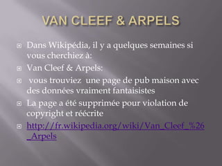 VAN CLEEF & ARPELS Dans Wikipédia, il y a quelques semaines si vous cherchiez à: Van Cleef & Arpels:  vous trouviez  une page de pub maison avec des données vraiment fantaisistes La page a été supprimée pour violation de copyright et réécrite http://fr.wikipedia.org/wiki/Van_Cleef_%26_Arpels 