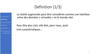 Definition (1/3)
La réalité augmentée peut être considérée comme une interface
entre des données « virtuelles » et le monde réel.
Pour être plus clair, elle doit, pour nous, avoir
trois caractéristiques :
3
Introduction
Définition
Les techniques
Matériels
Applications
Conclusions &
perspectives
 