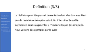 Definition (3/3)
La réalité augmentée permet de contextualiser des données. Bien
que de nombreux exemples soient liés à la vision, la réalité
augmentée peut « augmenter » n’importe lequel des cinq sens.
Nous verrons des exemples par la suite
5
Introduction
Définition
Les techniques
Matériels
Applications
Conclusions &
perspectives
 