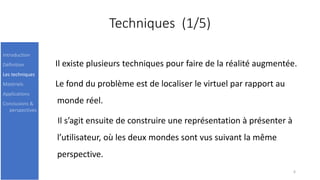 Techniques (1/5)
Il existe plusieurs techniques pour faire de la réalité augmentée.
Le fond du problème est de localiser le virtuel par rapport au
monde réel.
Il s’agit ensuite de construire une représentation à présenter à
l’utilisateur, où les deux mondes sont vus suivant la même
perspective.
6
Introduction
Définition
Les techniques
Matériels
Applications
Conclusions &
perspectives
 