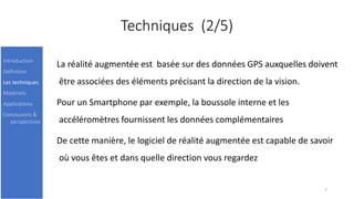 Techniques (2/5)
La réalité augmentée est basée sur des données GPS auxquelles doivent
être associées des éléments précisant la direction de la vision.
Pour un Smartphone par exemple, la boussole interne et les
accéléromètres fournissent les données complémentaires
De cette manière, le logiciel de réalité augmentée est capable de savoir
où vous êtes et dans quelle direction vous regardez
7
Introduction
Définition
Les techniques
Matériels
Applications
Conclusions &
perspectives
 