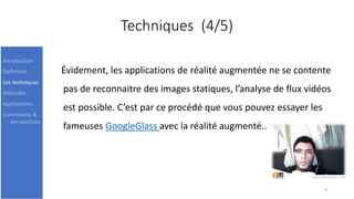 Techniques (4/5)
Évidement, les applications de réalité augmentée ne se contente
pas de reconnaitre des images statiques, l’analyse de flux vidéos
est possible. C’est par ce procédé que vous pouvez essayer les
fameuses GoogleGlass avec la réalité augmenté..
9
Introduction
Définition
Les techniques
Matériels
Applications
Conclusions &
perspectives
 