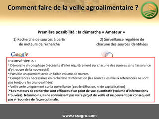 Première possibilité : La démarche « Amateur »
www.rssagro.com
Comment faire de la veille agroalimentaire ?Comment faire de la veille agroalimentaire ?
1) Recherche de sources à partir
de moteurs de recherche
2) Surveillance régulière de
chacune des sources identifiées
Inconvénients :
• Démarche chronophage (nécessite d’aller régulièrement sur chacune des sources sans l’assurance
d’y trouver de la nouveauté)
• Possible uniquement avec un faible volume de sources
• Compétences nécessaires en recherche d’information (les sources les mieux référencées ne sont
pas toujours les plus qualifiées)
• Veille axée uniquement sur la surveillance (pas de diffusion, ni de capitalisation)
Les moteurs de recherche sont efficaces d’un point de vue quantitatif (volume d’informations
trouvées). Néanmoins, ils ne connaissent pas votre projet de veille et ne peuvent par conséquent
pas y répondre de façon optimale.
 