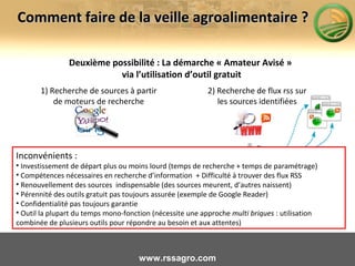 Deuxième possibilité : La démarche « Amateur Avisé »
via l’utilisation d’outil gratuit
www.rssagro.com
Comment faire de la veille agroalimentaire ?Comment faire de la veille agroalimentaire ?
1) Recherche de sources à partir
de moteurs de recherche
2) Recherche de flux rss sur
les sources identifiées
3) Intégration des flux dans
un outil et paramétrage
Inconvénients :
• Investissement de départ plus ou moins lourd (temps de recherche + temps de paramétrage)
• Compétences nécessaires en recherche d’information + Difficulté à trouver des flux RSS
• Renouvellement des sources indispensable (des sources meurent, d’autres naissent)
• Pérennité des outils gratuit pas toujours assurée (exemple de Google Reader)
• Confidentialité pas toujours garantie
• Outil la plupart du temps mono-fonction (nécessite une approche multi briques : utilisation
combinée de plusieurs outils pour répondre au besoin et aux attentes)
 