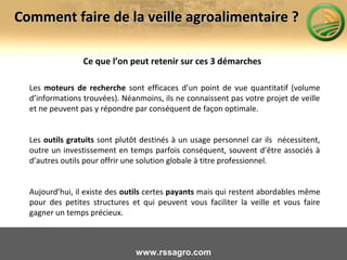 Ce que l’on peut retenir sur ces 3 démarches
Les moteurs de recherche sont efficaces d’un point de vue quantitatif (volume
d’informations trouvées). Néanmoins, ils ne connaissent pas votre projet de veille
et ne peuvent pas y répondre par conséquent de façon optimale.
Les outils gratuits sont plutôt destinés à un usage personnel car ils nécessitent,
outre un investissement en temps parfois conséquent, souvent d’être associés à
d’autres outils pour offrir une solution globale à titre professionnel.
Aujourd’hui, il existe des outils certes payants mais qui restent abordables même
pour des petites structures et qui peuvent vous faciliter la veille et vous faire
gagner un temps précieux.
www.rssagro.com
Comment faire de la veille agroalimentaire ?Comment faire de la veille agroalimentaire ?
 