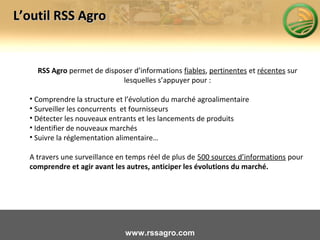 RSS Agro permet de disposer d’informations fiables, pertinentes et récentes sur
lesquelles s’appuyer pour :
• Comprendre la structure et l’évolution du marché agroalimentaire
• Surveiller les concurrents et fournisseurs
• Détecter les nouveaux entrants et les lancements de produits
• Identifier de nouveaux marchés
• Suivre la réglementation alimentaire…
A travers une surveillance en temps réel de plus de 500 sources d’informations pour
comprendre et agir avant les autres, anticiper les évolutions du marché.
L’outil RSS AgroL’outil RSS Agro
www.rssagro.com
 