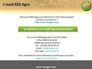 Découvrez RSS Agro en profitant d’un mois d’essai gratuit
en vous inscrivant sur :
http://www.rssagro.com/
Un service développé par la société Viedoc
2 Rue Hélène Boucher
78280 Guyancourt (France)
Tél : +33 (0)1 30 43 45 27
Email : info@viedoc.biz
Site web : www.viedoc.fr
Pour connaitre les autres domaines couverts par nos outils :
www.rss-sourcing.com
L’outil RSS AgroL’outil RSS Agro
www.rssagro.com
 