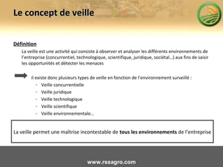 Le concept de veilleLe concept de veille
Définition
La veille est une activité qui consiste à observer et analyser les différents environnements de
l’entreprise (concurrentiel, technologique, scientifique, juridique, sociétal…) aux fins de saisir
les opportunités et détecter les menaces
il existe donc plusieurs types de veille en fonction de l’environnement surveillé :
- Veille concurrentielle
- Veille juridique
- Veille technologique
- Veille scientifique
- Veille environnementale…
La veille permet une maîtrise incontestable de tous les environnements de l’entreprise
www.rssagro.com
 