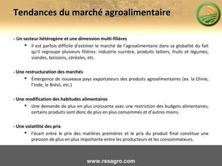 Tendances du marché agroalimentaireTendances du marché agroalimentaire
- Un secteur hétérogène et une dimension multi-filières
 Il est parfois difficile d’estimer le marché de l’agroalimentaire dans sa globalité du fait
qu’il regroupe plusieurs filières: industrie sucrière, produits laitiers, fruits et légumes,
viandes, boissons, céréales, etc.
- Une restructuration des marchés
 Émergence de nouveaux pays exportateurs des produits agroalimentaires (ex. la Chine,
l’Inde, le Brésil, etc.)
- Une modification des habitudes alimentaires
 Une demande de plus en plus croissante avec une restriction des budgets alimentaires;
certains produits sont donc de plus en plus consommés et d’autres moins.
- Une volatilité des prix
 l’écart entre le prix des matières premières et le prix du produit final constitue une
pression de plus en plus importante entre les producteurs et les consommateurs.
www.rssagro.com
 