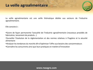 La veille agroalimentaireLa veille agroalimentaire
La veille agroalimentaire est une veille thématique dédiée aux secteurs de l’industrie
agroalimentaire.
Elle consiste à :
•Suivre de façon permanente l’actualité de l’industrie agroalimentaire (nouveaux procédés de
fabrication, lancement de produits…)
•Surveiller l’évolution de la réglementation et des normes relatives à l’hygiène et la sécurité
alimentaire
•Analyser les tendances du marché afin d’optimiser l’offre aux besoins des consommateurs
•Connaître les concurrents ainsi que leurs pratiques en matière d’innovation
www.rssagro.com
 