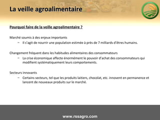 La veille agroalimentaireLa veille agroalimentaire
Pourquoi faire de la veille agroalimentaire ?
Marché soumis à des enjeux importants
– Il s’agit de nourrir une population estimée à près de 7 milliards d’êtres humains.
Changement fréquent dans les habitudes alimentaires des consommateurs
– La crise économique affecte énormément le pouvoir d’achat des consommateurs qui
modifient systématiquement leurs comportements.
Secteurs innovants
– Certains secteurs, tel que les produits laitiers, chocolat, etc. innovent en permanence et
lancent de nouveaux produits sur le marché.
www.rssagro.com
 