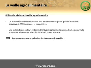 La veille agroalimentaireLa veille agroalimentaire
Difficultés à faire de la veille agroalimentaire
• Un marché fortement concurrentiel avec des centaines de grands groupes mais aussi
beaucoup de PME innovantes et compétitives.
• Une multitude des secteurs rattachés à l’industrie agroalimentaire: viandes, boissons, fruits
et légumes, alimentation infantile, alimentation pour animaux…
Par conséquent, une grande diversité des sources à surveiller !
www.rssagro.com
 