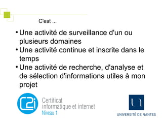 ●
Une activité de surveillance d'un ou
plusieurs domaines
●
Une activité continue et inscrite dans le
temps
●
Une activité de recherche, d'analyse et
de sélection d'informations utiles à mon
projet
C'est ...
 
