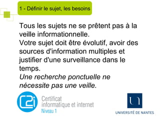 Tous les sujets ne se prêtent pas à la
veille informationnelle.
Votre sujet doit être évolutif, avoir des
sources d'information multiples et
justifier d'une surveillance dans le
temps.
Une recherche ponctuelle ne
nécessite pas une veille.
1 - Définir le sujet, les besoins
 
