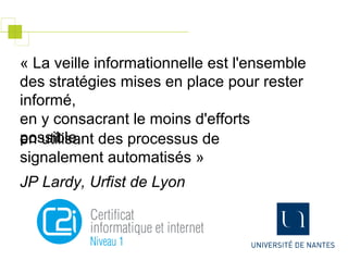 « La veille informationnelle est l'ensemble
des stratégies mises en place pour rester
informé,
en y consacrant le moins d'efforts
possible,en utilisant des processus de
signalement automatisés »
JP Lardy, Urfist de Lyon
 