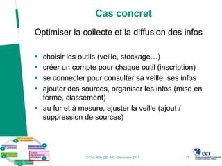 Cas concret
Optimiser la collecte et la diffusion des infos

 choisir les outils (veille, stockage…)
 créer un compte pour chaque outil (inscription)
 se connecter pour consulter sa veille, ses infos
 ajouter des sources, organiser les infos (mise en
  forme, classement)
 au fur et à mesure, ajuster la veille (ajout /
  suppression de sources)




               CCIV - Pôle 2IE - ML - Décembre 2011   27
 