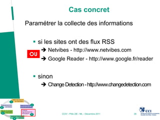 Cas concret
Paramétrer la collecte des informations

   si les sites ont des flux RSS
       Netvibes - http://www.netvibes.com
 OU
       Google Reader - http://www.google.fr/reader


   sinon
       Change Detection - http://www.changedetection.com




               CCIV - Pôle 2IE - ML - Décembre 2011   28
 