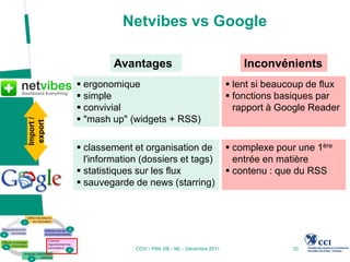 Netvibes vs Google

                    Avantages                                       Inconvénients
            ergonomique                                         lent si beaucoup de flux
            simple                                              fonctions basiques par
            convivial                                            rapport à Google Reader
            "mash up" (widgets + RSS)
Import /
 export




            classement et organisation de                       complexe pour une 1ère
             l'information (dossiers et tags)                     entrée en matière
            statistiques sur les flux                           contenu : que du RSS
            sauvegarde de news (starring)




                         CCIV - Pôle 2IE - ML - Décembre 2011                  33
 