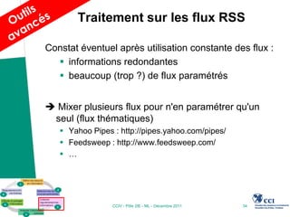 Traitement sur les flux RSS

Constat éventuel après utilisation constante des flux :
   informations redondantes
   beaucoup (trop ?) de flux paramétrés


 Mixer plusieurs flux pour n'en paramétrer qu'un
 seul (flux thématiques)
    Yahoo Pipes : http://pipes.yahoo.com/pipes/
    Feedsweep : http://www.feedsweep.com/
    …




                 CCIV - Pôle 2IE - ML - Décembre 2011   34
 