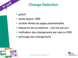 Change Detection

 gratuit
 existe depuis 1999
 nombre illimité de pages paramétrables
 fréquence de surveillance : une fois par jour
 notification des changements par mail ou RSS
 archivage des changements




            CCIV - Pôle 2IE - ML - Décembre 2011   36
 