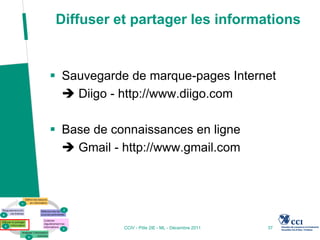 Diffuser et partager les informations


 Sauvegarde de marque-pages Internet
   Diigo - http://www.diigo.com

 Base de connaissances en ligne
   Gmail - http://www.gmail.com




            CCIV - Pôle 2IE - ML - Décembre 2011   37
 