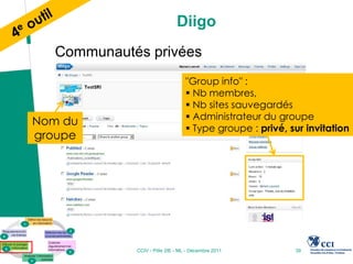 Diigo
  Communautés privées
                                "Group info" :
                                 Nb membres,
                                 Nb sites sauvegardés
                                 Administrateur du groupe
Nom du
                                 Type groupe : privé, sur invitation
groupe




            CCIV - Pôle 2IE - ML - Décembre 2011        39
 