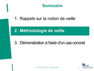 Sommaire


1. Rappels sur la notion de veille

2. Méthodologie de veille

3. Démonstration à l'aide d'un cas concret




             CCIV - Pôle 2IE - ML - Décembre 2011   6
 