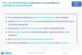 Vers une transformation audacieuse et accessible qui                                    Stratégie
                                                                                        client et
privilégie la co-construction                                                         fidélisation




   Co-construire les solutions pour garantir leur appropriation par vos équipes

   Apporter un retour d’expérience pour bien appréhender le niveau d’ambition fixé et

     les solutions appropriées

   Une injection d’expertise dès le premier jour pour un diagnostic rapide

   Une démarche adaptable à vos impératifs (délais, alignement interne, vision

     CT/MT/LT)

   Des propositions clairement documentées et expliquées

   Des outils et méthodes pragmatiques et personnalisables voire innovantes




                            Présentation externe de Velvet Consulting
                                               14                       24 mai 2012
 