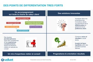 DES POINTS DE DIFFERENTIATION TRES FORTS

                Un accompagnement
                                                                                                               Des solutions innovantes
         sur toute la chaine de valeur client

                              Elaborer la stratégie client                                                                           Incorporer dans nos
                                                                                                                                     propositions les
                                                   Développer les offres, les parcours et                                            innovations clients
       Développer l’insight client
                                                      l’animation client différenciés                                                qui apporteront de la
                                                                                                                                     différenciation et
  Collecter l’information client                             Gérer les interactions client                                           génèreront de la
                                                                                                                                     préférence client
                               Mesurer la performance




Des équipes                                                                                                                          Combiner vision et
pluridisciplinaires                                                                                                                  résultats à courts
ayant des compétences                                                                                                                terme
et des expériences
complémentaires,                                                                                                                     Investir de façon
issues de directions                                                                                                                 équilibrée selon des
métiers et cabinets de                                                                                                               priorités business
conseil                                                                                                                              définies



      Un mix d’expertises métier et conseil                                                               Pragmatisme & orientation résultats


                                                              Présentation externe de Velvet Consulting                     24 mai 2012                      4
 