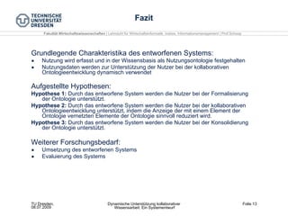 Fazit Grundlegende Charakteristika des entworfenen Systems: Nutzung wird erfasst und in der Wissensbasis als Nutzungsontologie festgehalten Nutzungsdaten werden zur Unterstützung der Nutzer bei der kollaborativen Ontologieentwicklung dynamisch verwendet Aufgestellte Hypothesen: Hypothese 1:  Durch das entworfene System werden die Nutzer bei der Formalisierung der Ontologie unterstützt. Hypothese 2:  Durch das entworfene System werden die Nutzer bei der kollaborativen Ontologieentwicklung unterstützt, indem die Anzeige der mit einem Element der Ontologie vernetzten Elemente der Ontologie sinnvoll reduziert wird. Hypothese 3:  Durch das entworfene System werden die Nutzer bei der Konsolidierung der Ontologie unterstützt. Weiterer Forschungsbedarf: Umsetzung des entworfenen Systems Evaluierung des Systems 