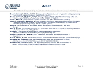 Quellen Braun, S., Schmidt, A. & Walter, A.  (2009).  Ontology maturing: A collaborative web 2.0 approach to ontology engineering.  http://www2007.org/workshops/paper_14.pdf [2009-01-16], 2007. Braun, S., Schmidt, A. & Zacharias, V.  (2009).  Ontology maturing with lightweight collaborative ontology editing tools.  http://www.fzi.de/KCMS/kcms_file.php?action=link&id=656 [2009-03-12], 2007. Gross, T. & Koch, M.  (2007).  Computer-supported cooperative work.  1.Aufl., München, Wien: Oldenburg. Gutwin, C., Greenberg, S. & Roseman, M.  (1996).  Workspace awareness in real-time distributed groupware: Framework, widgets and evaluation.  In A. Sasse, R. Cunningham (Eds.), Proceedings of the conference on human-computer interaction: people and computers (pp. 281-291). London: Springer. Kuhlen, R.  (1991).  Hypertext. Ein nicht­lineares Medium zwischen Buch und Wissensbank.  1. Aufl, Berlin:  Springer. Miller, G. A.  (1956). The magical number seven, plus or minus two: Some limits on our capacity for processing information.  Psychological Review , 63, 1956, pp.81-97. Schaffert, S.  (2009). IkeWiki: A Semantic Wiki for collaborative knowledge management. http://www.wastl.net/download/schaffert06_ikewiki.pdf [2009-03-12], 2006. Shabolt, N., Berners-Lee T. & Hall, W.  (2006). The semantic web revisited.  IEEE Intelligent Systems , 21  (3), pp 96­101. Staab, S. & Studer, R.  (2004).  Handbook on Ontologies.  International Handbooks on Information Systems. Berlin: Springer. World Wide Web Consortium.  (2009).  Web ontology language guide: W3C recommendation 10 february  2004.  http://www.w3.org/TR/2004/REC­owl­guide­20040210/ [2009­03­07], 2004. World Wide Web Consortium.  (2009b).  OWL Web ontology language overview: W3C recommendation 10  february 2004.  http://www.w3.org/TR/2004/REC­owl­features­20040210/ [2009­02­11], 2004. 