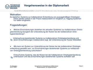 Vorgehensweise in der Diplomarbeit Motivation: Es bestehen Systeme zur kollaborativen Entwicklung von aussagekräftigen Ontologien.  Diese werden jedoch in der Praxis insbesondere im Vergleich zu Tagging-Systemen nur selten eingesetzt. Fragestellungen: Welche Einschränkungen bestehen bei aktuellen Systemen zur kollaborativen Ontolo­ gieentwicklung bezüglich der Unterstützung der Nutzer bei der kollaborativen Onto­ logieentwicklung? Untersuchung bestehender Systeme zur kollaborativen Ontologieentwicklung und deren Einschränkungen insbesondere bzgl. der Unterstützung der Nutzer feststellen Wie kann ein System zur Unterstützung der Nutzer bei der kollaborativer Ontologie­ entwicklung gestaltet sein, um Einschränkungen bestehender Systeme zur kollaborati­ ven Ontologieentwicklung aufzuheben? Entwurf eines Systems, das die Nutzer bei der kollaborativen Ontologieentwicklung unterstützen und das Einschränkungen bestehender Systeme aufheben soll 