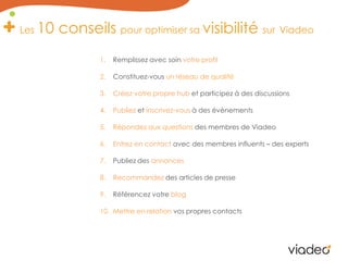 Les 10 conseils pour optimiser sa visibilité surViadeoRemplissez avec soin votre profilConstituez-vous un réseau de qualitéCréez votre propre hub et participez à des discussionsPubliez et inscrivez-vous à des évènementsRépondez aux questions des membres de ViadeoEntrez en contact avec des membres influents – des expertsPubliez des annoncesRecommandez des articles de presseRéférencez votre blogMettre en relation vos propres contacts