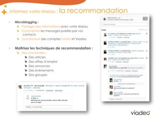 Informez votre réseau : la recommandation Microblogging : Partager des informations avec votre réseauCommenterles messages publiés par vos contactsSynchroniser des comptes Twitteret ViadeoMaîtriser les techniques de recommandation :Recommander : Des articlesDes offres d’emploiDes annoncesDes évènementsDes groupes