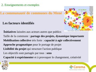Rapport Développement durable6juillet2009
12
La communauté de communes du Mené
Les facteurs identifiés
Initiatives laissées aux acteurs autres que publics
Taille de la commune : partage des projets, dynamique importante
Mobilisation collective très forte : capacité à agir collectivement
Approche pragmatique pour le portage de projet
Lisibilité du projet qui structure l'action publique
Les objectifs sont partagés par tous : sens
Capacité à expérimenter et à provoquer le changement, créativité
2. Enseignements et exemples
 
