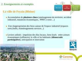 Rapport Développement durable6juillet2009
13
La ville de Feyzin (Rhône)
● Accumulation de plusieurs chocs (aménagement du territoire, accident
industriel, mutations économiques, PPRT à venir…)
● Une réappropriation des lieux autour de l'espace industriel (espaces
verts,forêts, réaménagements services...)
● Leviers utilisés : impulsion des élus locaux, liens tissés entre acteurs
économiques (raffinerie), la ville et les habitants (démocratie
participative), anticipation et innovation
SourceMairiedeFeyzin
2. Enseignements et exemples
 